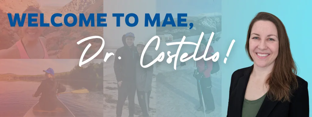 Banner featuring a portrait of Dr. Kerry Costello to the right and the following text spanning the banner: "Welcome to MAE, Dr. Costello!" In the background is a collage of personal photos of Costello, from top left to bottom right: Costello in a rocky desert mountain; Costello on a canoe on a river, wearing a blue hat and looking back at the camera; Costello with her family posed on the beach, Costello posing on a snowy mountain in ski regalia. Over the images is a light blue overlay to make the text stand out.